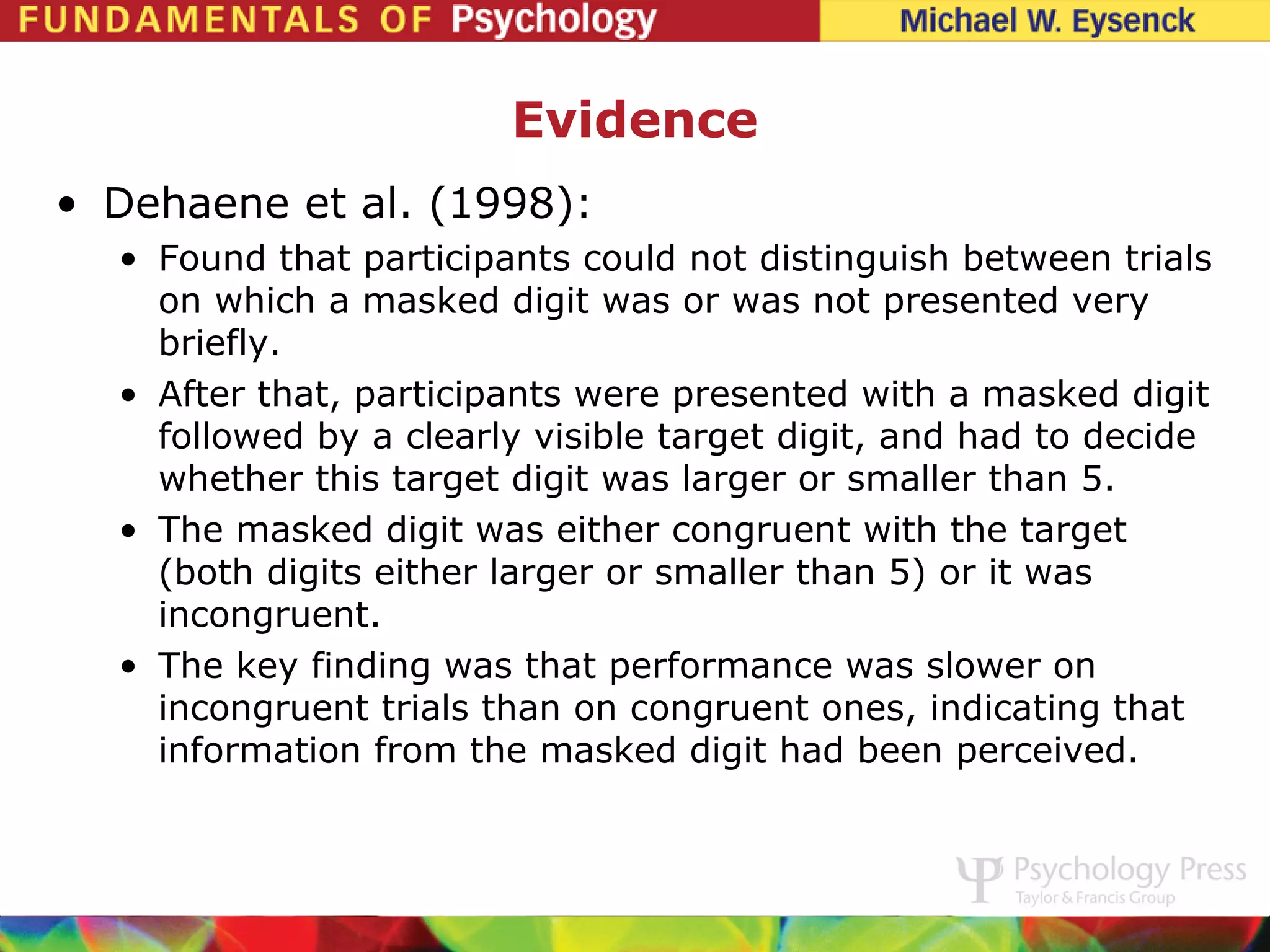 Evidence
• Dehaene et al. (1998):
  • Found that participants could not distinguish between trials
    on which a masked digit was or was not presented very
    briefly.
  • After that, participants were presented with a masked digit
    followed by a clearly visible target digit, and had to decide
    whether this target digit was larger or smaller than 5.
  • The masked digit was either congruent with the target
    (both digits either larger or smaller than 5) or it was
    incongruent.
  • The key finding was that performance was slower on
    incongruent trials than on congruent ones, indicating that
    information from the masked digit had been perceived.
 
