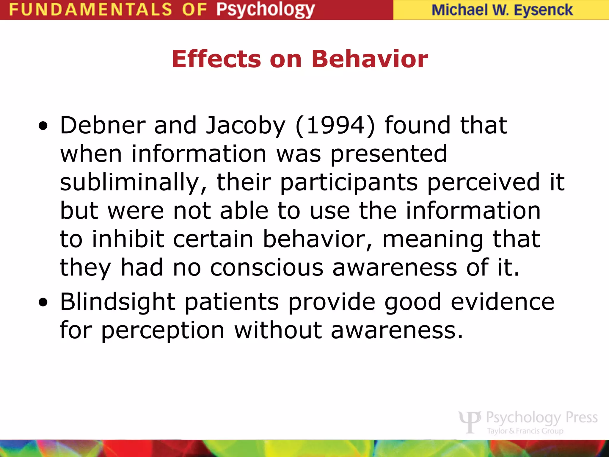 Effects on Behavior

• Debner and Jacoby (1994) found that
  when information was presented
  subliminally, their participants perceived it
  but were not able to use the information
  to inhibit certain behavior, meaning that
  they had no conscious awareness of it.
• Blindsight patients provide good evidence
  for perception without awareness.
 