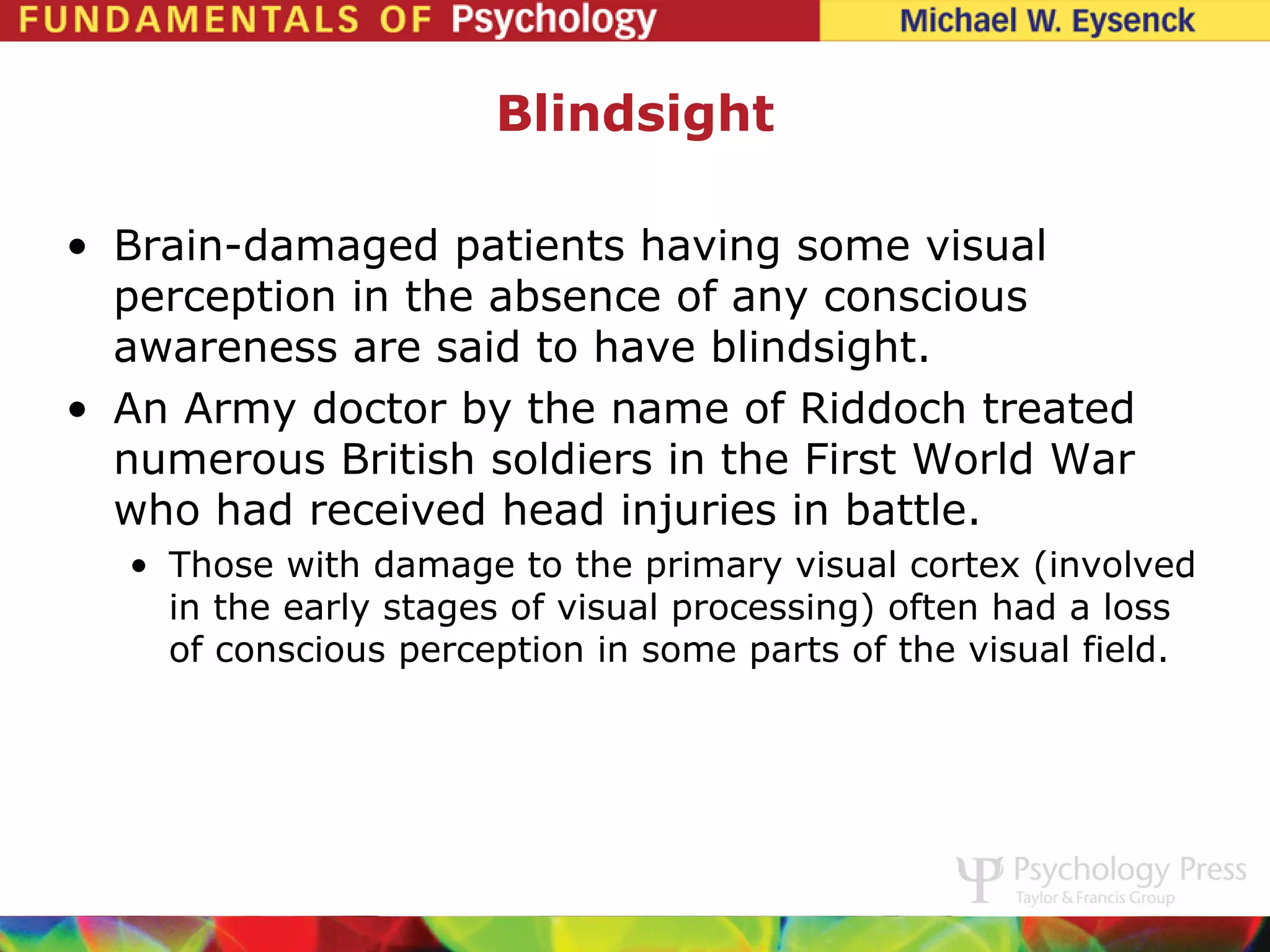 Blindsight

• Brain-damaged patients having some visual
  perception in the absence of any conscious
  awareness are said to have blindsight.
• An Army doctor by the name of Riddoch treated
  numerous British soldiers in the First World War
  who had received head injuries in battle.
  • Those with damage to the primary visual cortex (involved
    in the early stages of visual processing) often had a loss
    of conscious perception in some parts of the visual field.
 