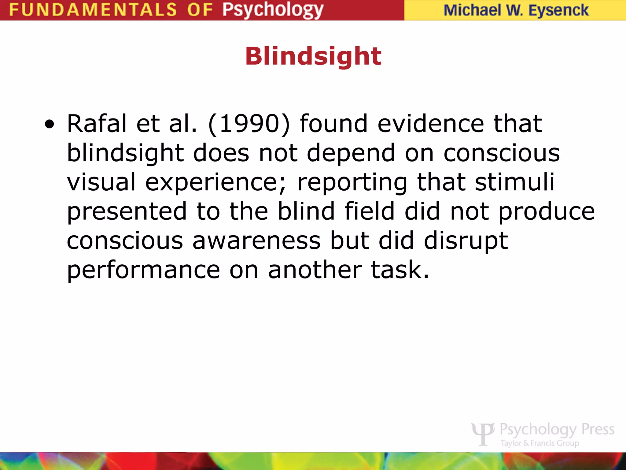 Blindsight

• Rafal et al. (1990) found evidence that
  blindsight does not depend on conscious
  visual experience; reporting that stimuli
  presented to the blind field did not produce
  conscious awareness but did disrupt
  performance on another task.
 