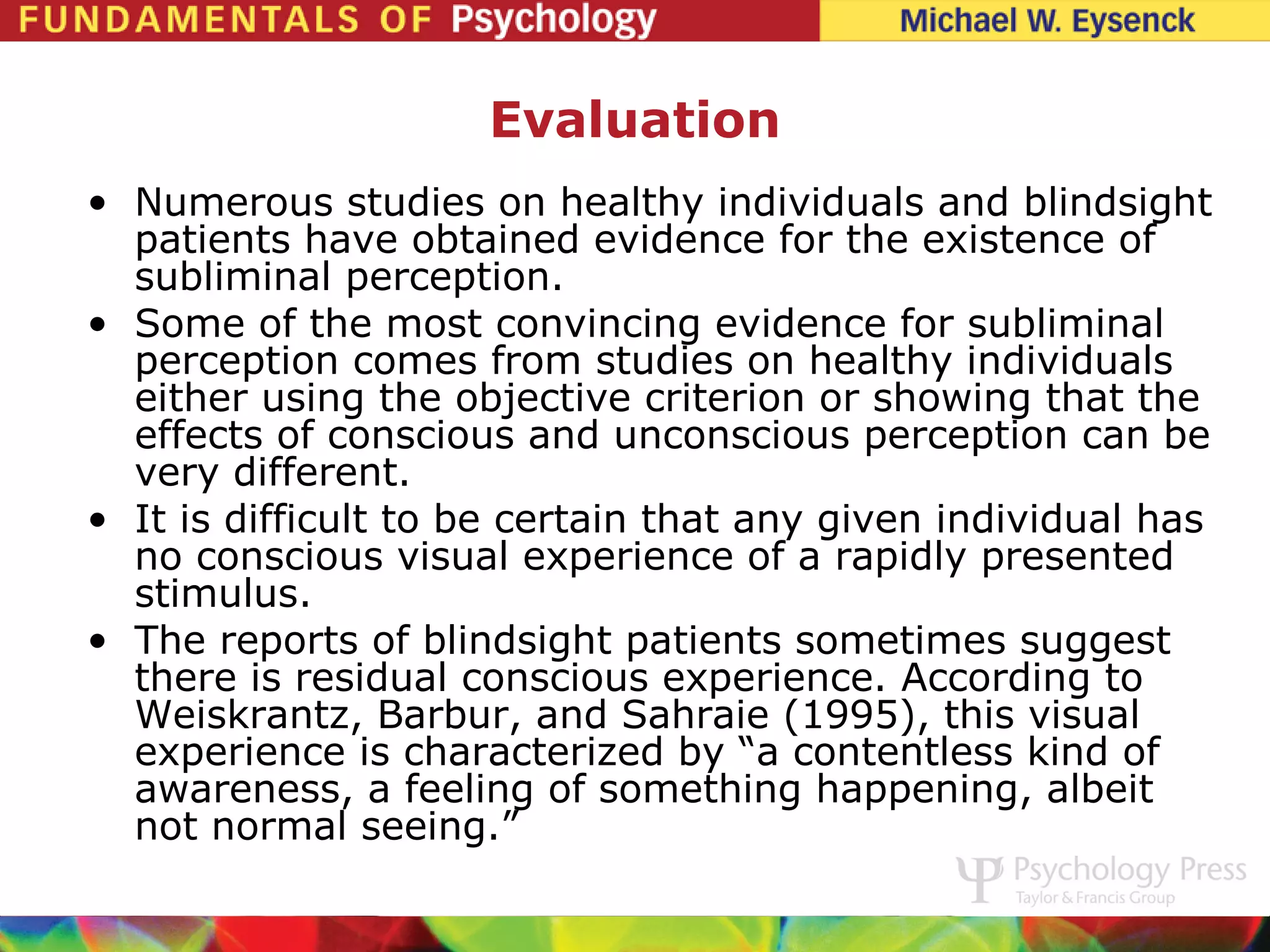 Evaluation
• Numerous studies on healthy individuals and blindsight
  patients have obtained evidence for the existence of
  subliminal perception.
• Some of the most convincing evidence for subliminal
  perception comes from studies on healthy individuals
  either using the objective criterion or showing that the
  effects of conscious and unconscious perception can be
  very different.
• It is difficult to be certain that any given individual has
  no conscious visual experience of a rapidly presented
  stimulus.
• The reports of blindsight patients sometimes suggest
  there is residual conscious experience. According to
  Weiskrantz, Barbur, and Sahraie (1995), this visual
  experience is characterized by “a contentless kind of
  awareness, a feeling of something happening, albeit
  not normal seeing.”
 