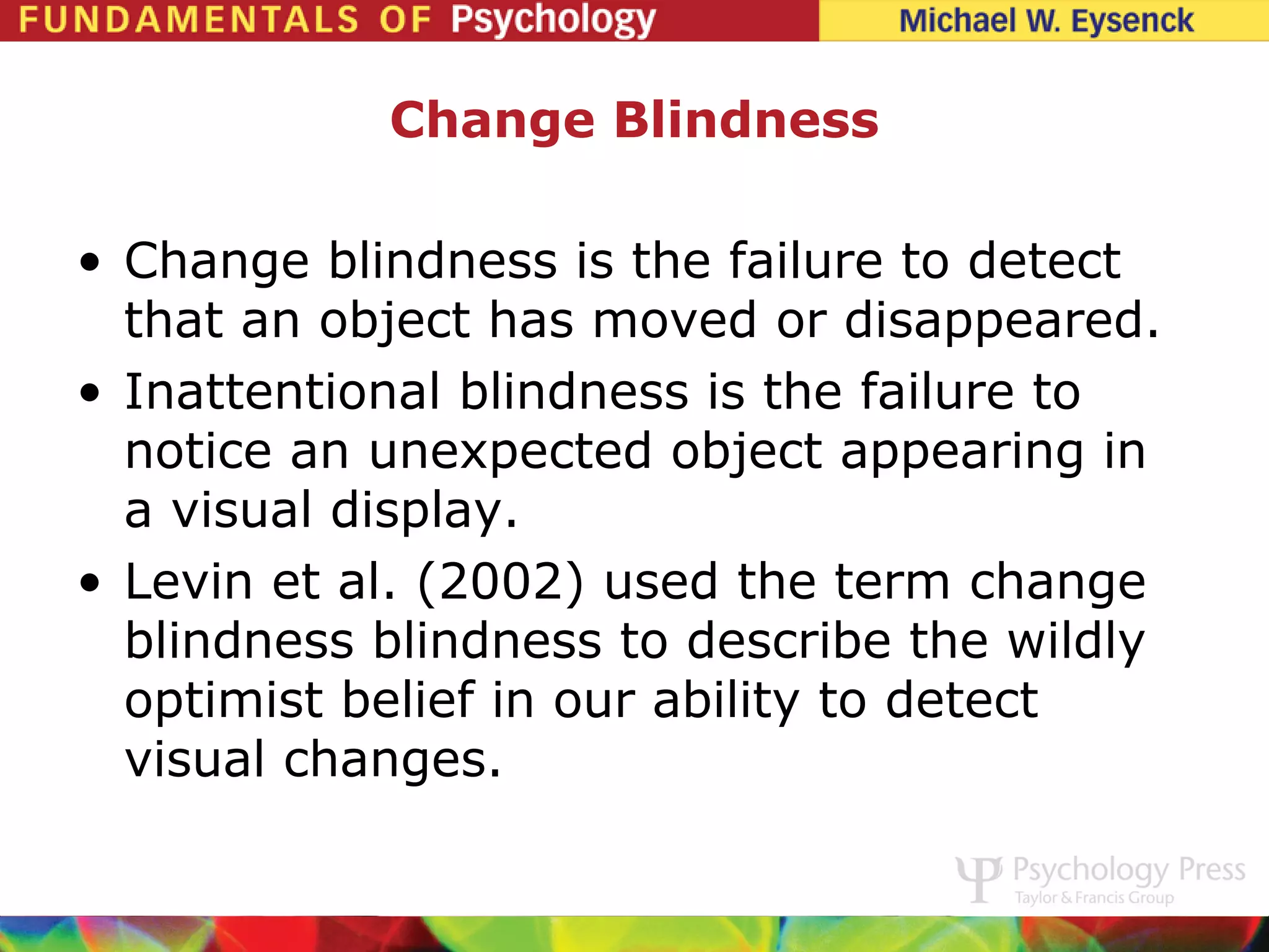 Change Blindness

• Change blindness is the failure to detect
  that an object has moved or disappeared.
• Inattentional blindness is the failure to
  notice an unexpected object appearing in
  a visual display.
• Levin et al. (2002) used the term change
  blindness blindness to describe the wildly
  optimist belief in our ability to detect
  visual changes.
 