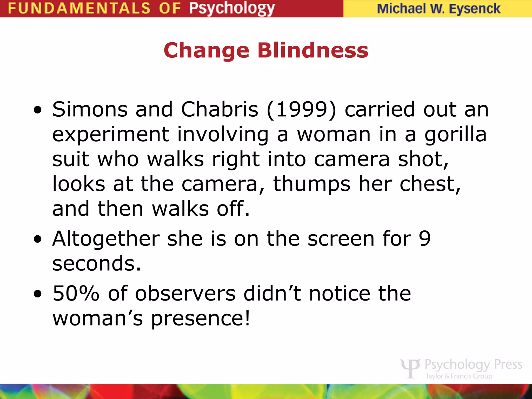 Change Blindness

• Simons and Chabris (1999) carried out an
  experiment involving a woman in a gorilla
  suit who walks right into camera shot,
  looks at the camera, thumps her chest,
  and then walks off.
• Altogether she is on the screen for 9
  seconds.
• 50% of observers didn’t notice the
  woman’s presence!
 