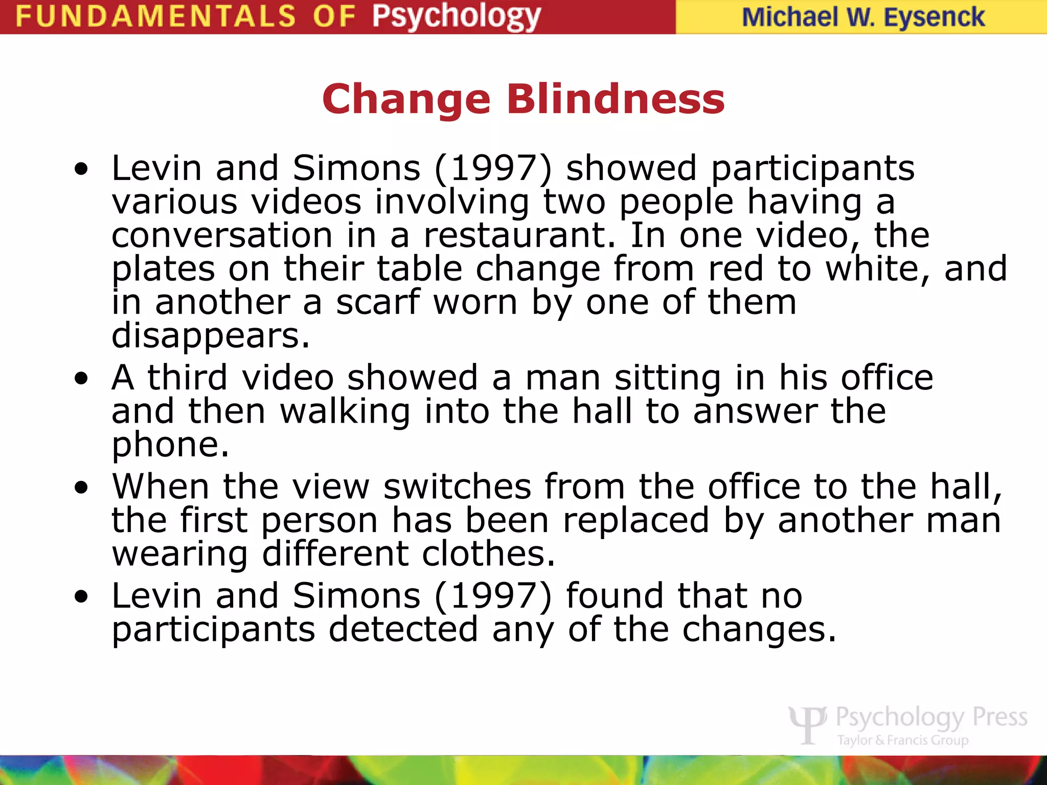 Change Blindness
• Levin and Simons (1997) showed participants
  various videos involving two people having a
  conversation in a restaurant. In one video, the
  plates on their table change from red to white, and
  in another a scarf worn by one of them
  disappears.
• A third video showed a man sitting in his office
  and then walking into the hall to answer the
  phone.
• When the view switches from the office to the hall,
  the first person has been replaced by another man
  wearing different clothes.
• Levin and Simons (1997) found that no
  participants detected any of the changes.
 