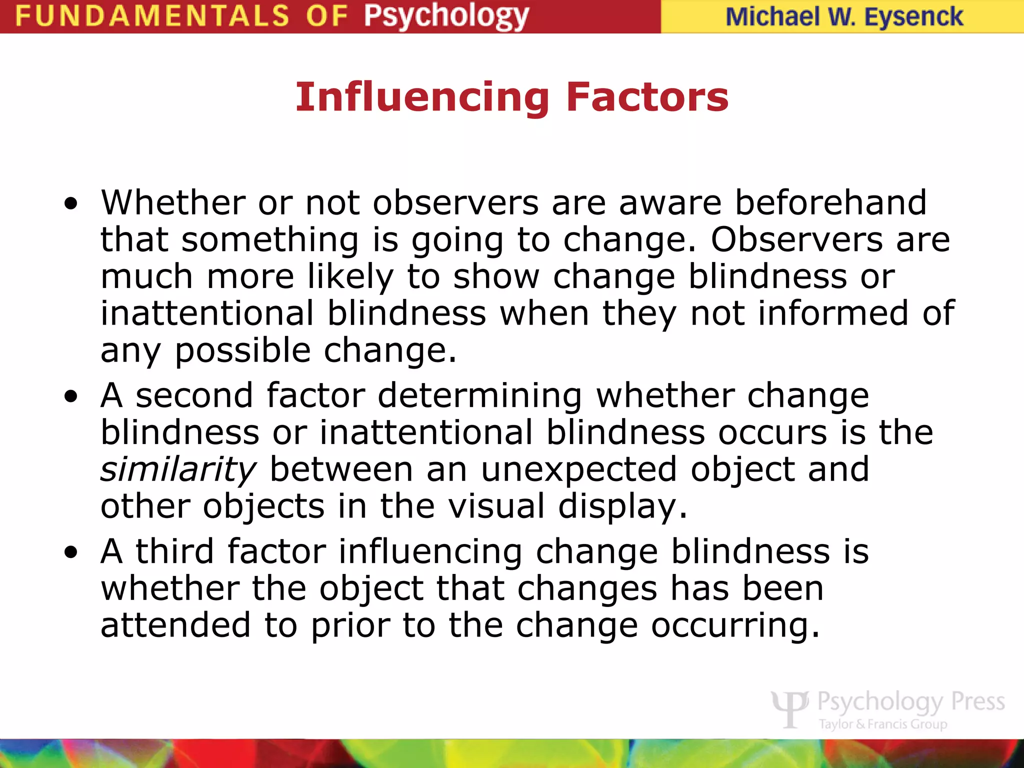 Influencing Factors

• Whether or not observers are aware beforehand
  that something is going to change. Observers are
  much more likely to show change blindness or
  inattentional blindness when they not informed of
  any possible change.
• A second factor determining whether change
  blindness or inattentional blindness occurs is the
  similarity between an unexpected object and
  other objects in the visual display.
• A third factor influencing change blindness is
  whether the object that changes has been
  attended to prior to the change occurring.
 