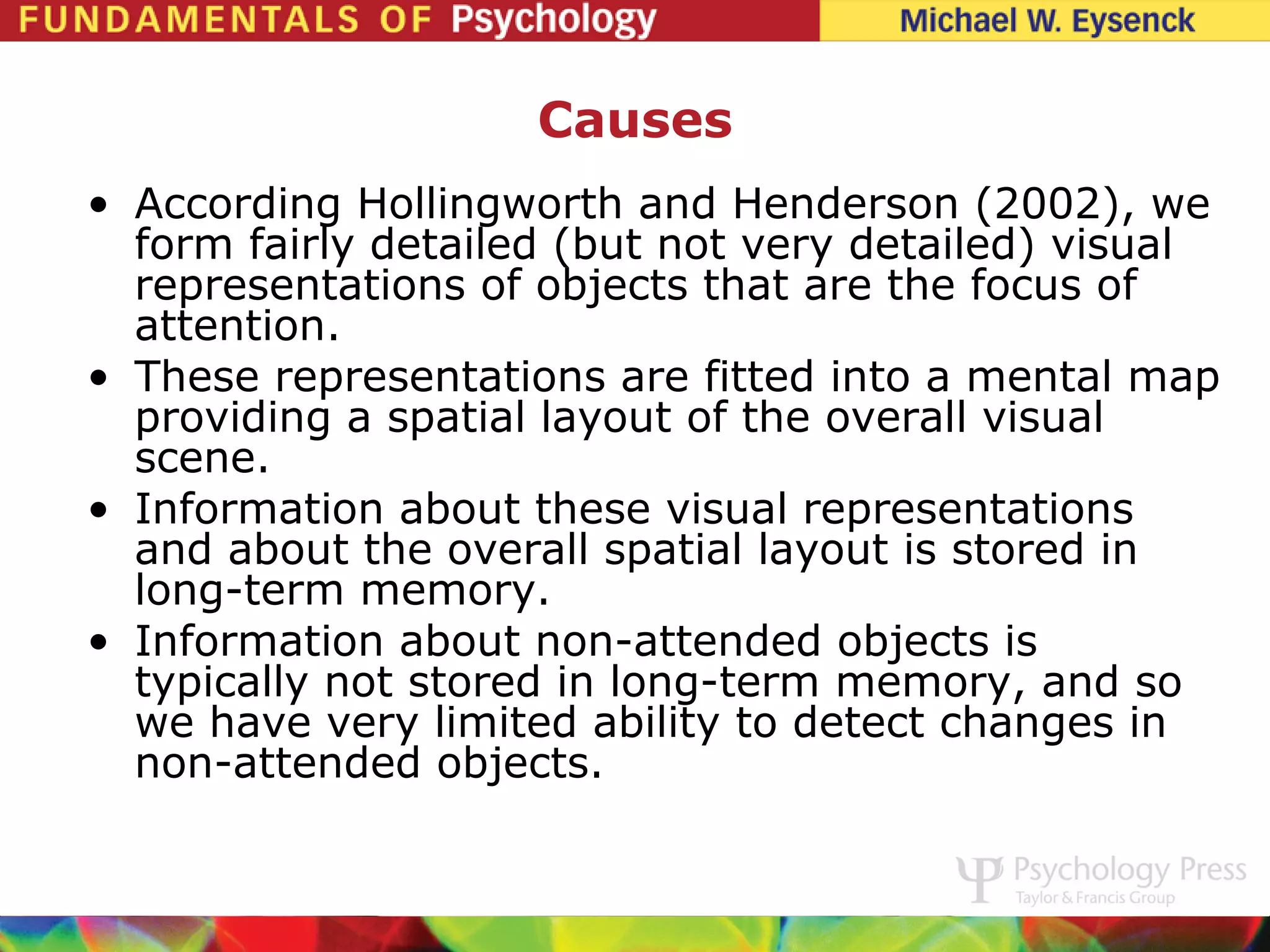 Causes
• According Hollingworth and Henderson (2002), we
  form fairly detailed (but not very detailed) visual
  representations of objects that are the focus of
  attention.
• These representations are fitted into a mental map
  providing a spatial layout of the overall visual
  scene.
• Information about these visual representations
  and about the overall spatial layout is stored in
  long-term memory.
• Information about non-attended objects is
  typically not stored in long-term memory, and so
  we have very limited ability to detect changes in
  non-attended objects.
 