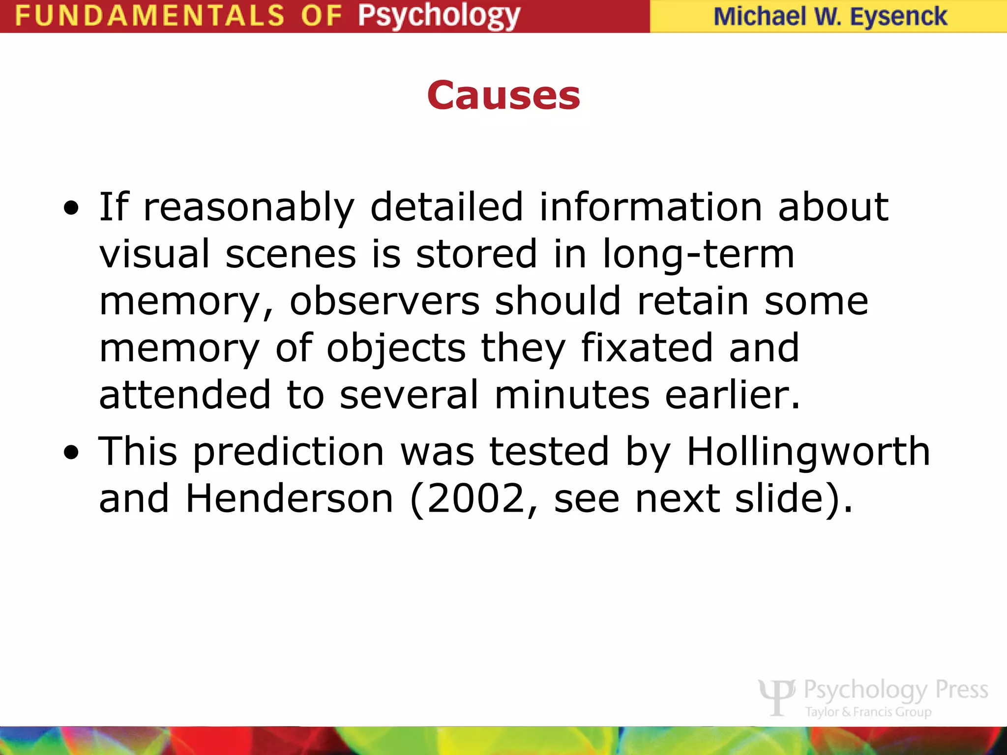 Causes

• If reasonably detailed information about
  visual scenes is stored in long-term
  memory, observers should retain some
  memory of objects they fixated and
  attended to several minutes earlier.
• This prediction was tested by Hollingworth
  and Henderson (2002, see next slide).
 
