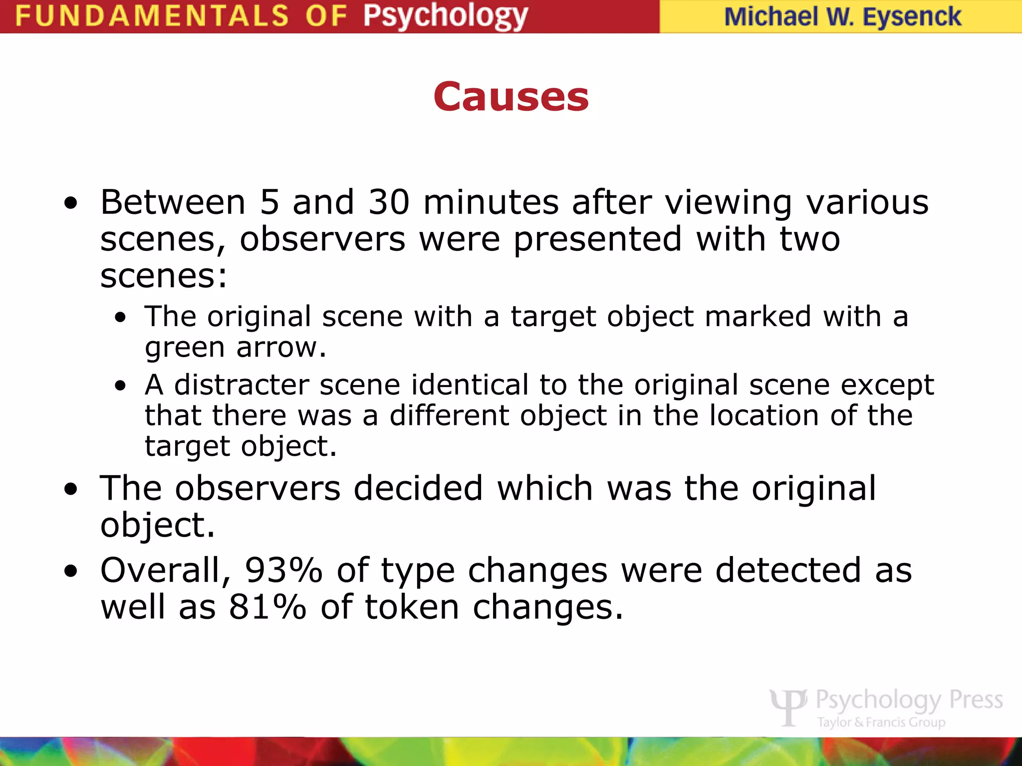 Causes

• Between 5 and 30 minutes after viewing various
  scenes, observers were presented with two
  scenes:
  • The original scene with a target object marked with a
    green arrow.
  • A distracter scene identical to the original scene except
    that there was a different object in the location of the
    target object.
• The observers decided which was the original
  object.
• Overall, 93% of type changes were detected as
  well as 81% of token changes.
 