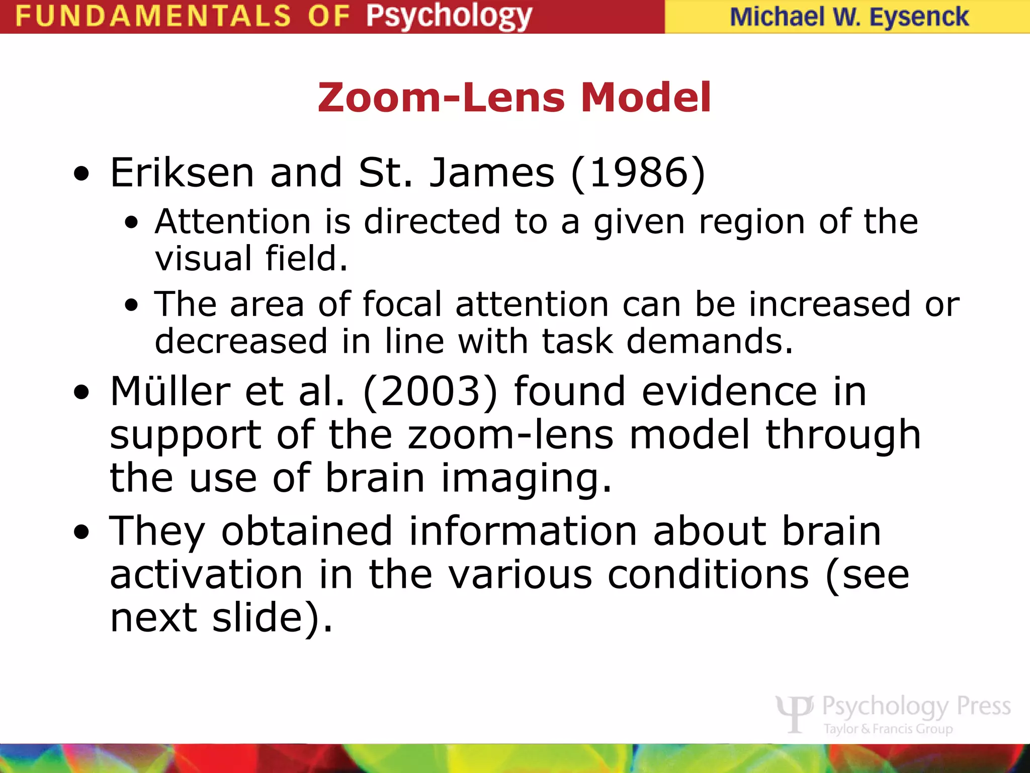 Zoom-Lens Model
• Eriksen and St. James (1986)
  • Attention is directed to a given region of the
    visual field.
  • The area of focal attention can be increased or
    decreased in line with task demands.
• Müller et al. (2003) found evidence in
  support of the zoom-lens model through
  the use of brain imaging.
• They obtained information about brain
  activation in the various conditions (see
  next slide).
 