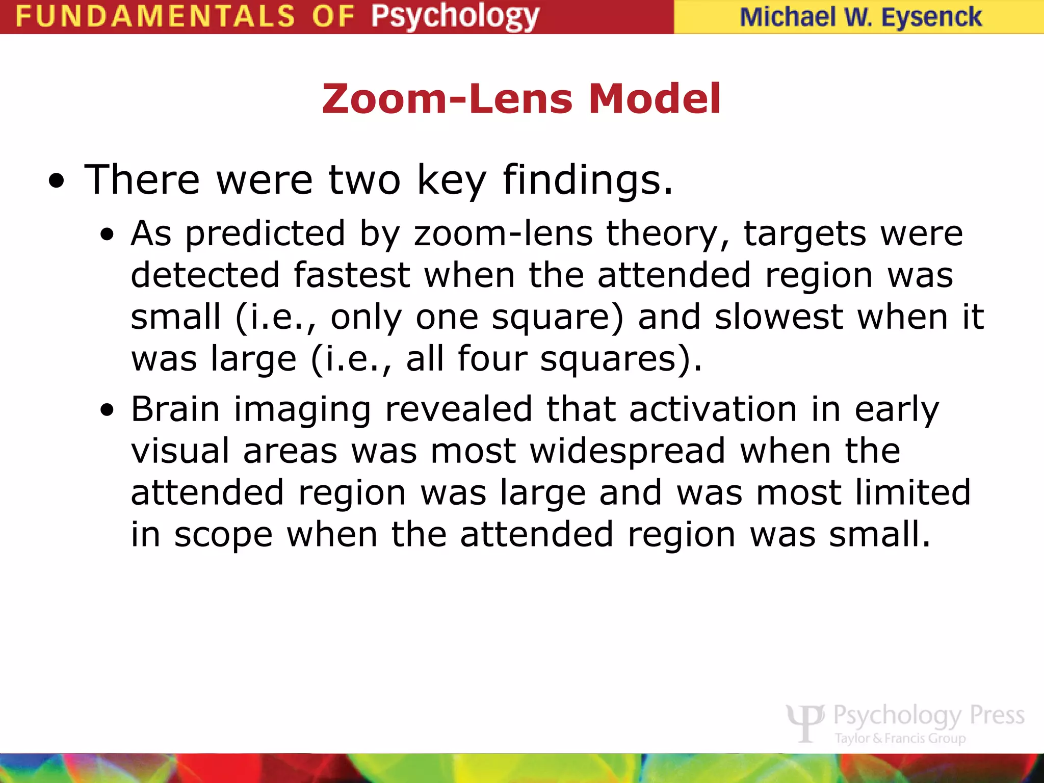 Zoom-Lens Model
• There were two key findings.
  • As predicted by zoom-lens theory, targets were
    detected fastest when the attended region was
    small (i.e., only one square) and slowest when it
    was large (i.e., all four squares).
  • Brain imaging revealed that activation in early
    visual areas was most widespread when the
    attended region was large and was most limited
    in scope when the attended region was small.
 