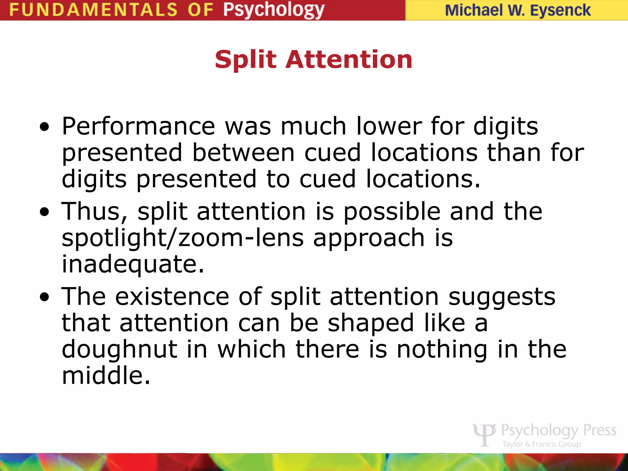 Split Attention

• Performance was much lower for digits
  presented between cued locations than for
  digits presented to cued locations.
• Thus, split attention is possible and the
  spotlight/zoom-lens approach is
  inadequate.
• The existence of split attention suggests
  that attention can be shaped like a
  doughnut in which there is nothing in the
  middle.
 