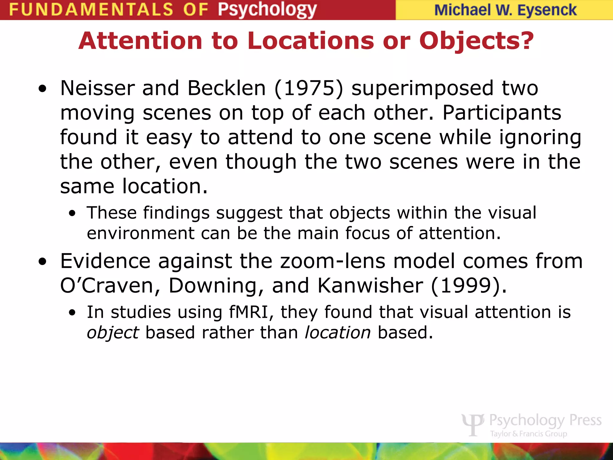 Attention to Locations or Objects?
• Neisser and Becklen (1975) superimposed two
  moving scenes on top of each other. Participants
  found it easy to attend to one scene while ignoring
  the other, even though the two scenes were in the
  same location.
  • These findings suggest that objects within the visual
    environment can be the main focus of attention.
• Evidence against the zoom-lens model comes from
  O’Craven, Downing, and Kanwisher (1999).
  • In studies using fMRI, they found that visual attention is
    object based rather than location based.
 