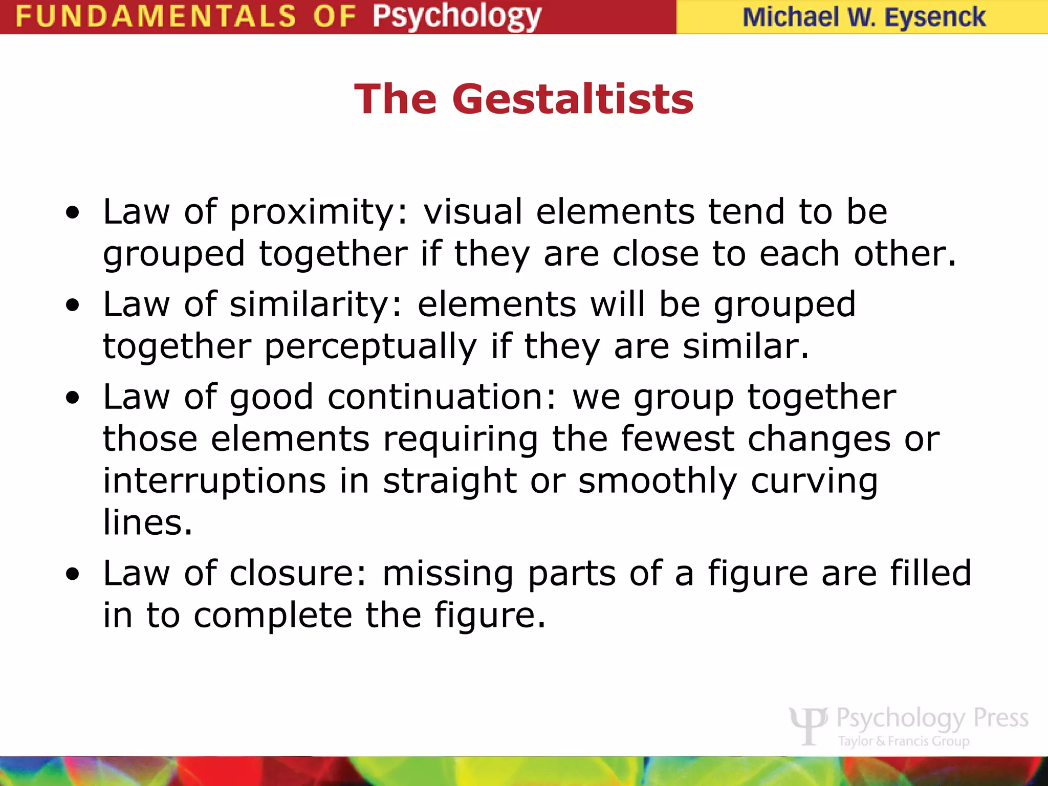 The Gestaltists

• Law of proximity: visual elements tend to be
  grouped together if they are close to each other.
• Law of similarity: elements will be grouped
  together perceptually if they are similar.
• Law of good continuation: we group together
  those elements requiring the fewest changes or
  interruptions in straight or smoothly curving
  lines.
• Law of closure: missing parts of a figure are filled
  in to complete the figure.
 