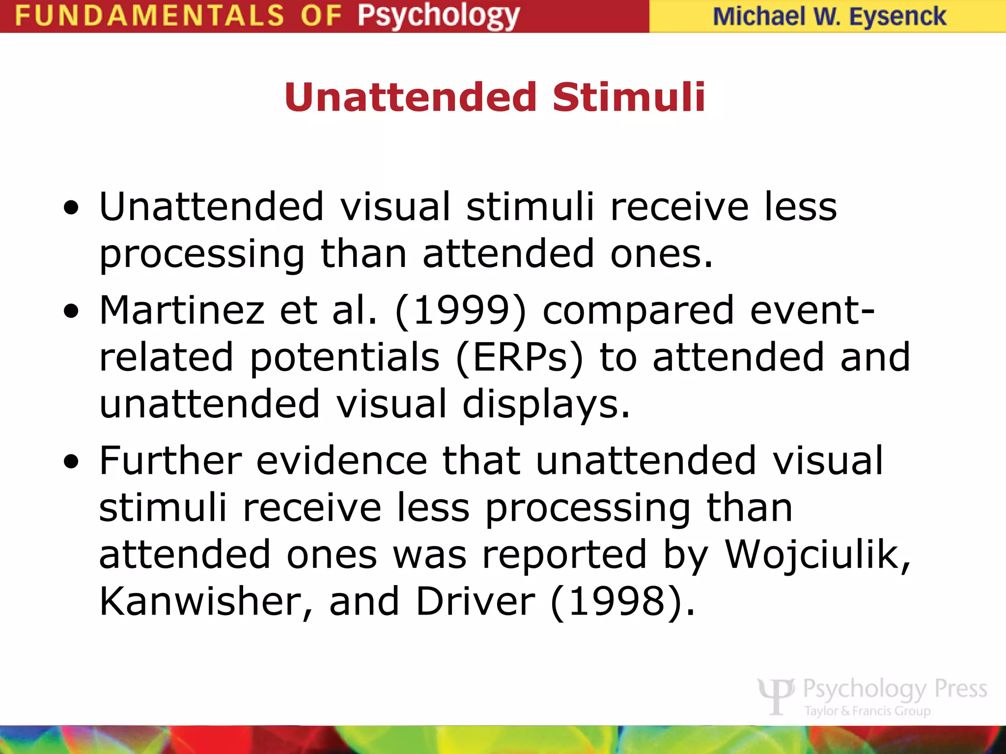 Unattended Stimuli

• Unattended visual stimuli receive less
  processing than attended ones.
• Martinez et al. (1999) compared event-
  related potentials (ERPs) to attended and
  unattended visual displays.
• Further evidence that unattended visual
  stimuli receive less processing than
  attended ones was reported by Wojciulik,
  Kanwisher, and Driver (1998).
 