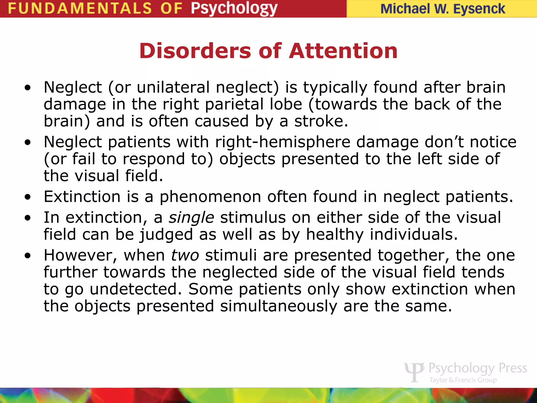 Disorders of Attention
• Neglect (or unilateral neglect) is typically found after brain
  damage in the right parietal lobe (towards the back of the
  brain) and is often caused by a stroke.
• Neglect patients with right-hemisphere damage don’t notice
  (or fail to respond to) objects presented to the left side of
  the visual field.
• Extinction is a phenomenon often found in neglect patients.
• In extinction, a single stimulus on either side of the visual
  field can be judged as well as by healthy individuals.
• However, when two stimuli are presented together, the one
  further towards the neglected side of the visual field tends
  to go undetected. Some patients only show extinction when
  the objects presented simultaneously are the same.
 