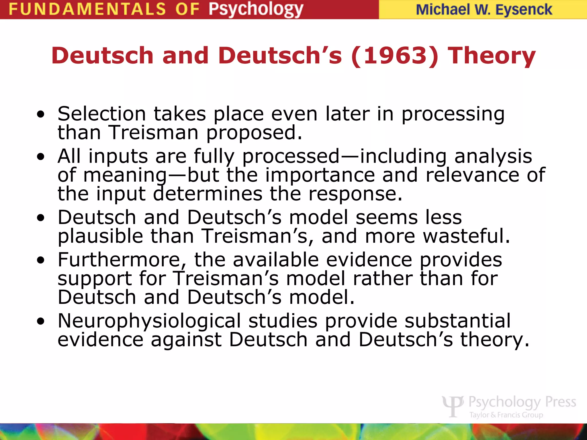 Deutsch and Deutsch’s (1963) Theory

• Selection takes place even later in processing
  than Treisman proposed.
• All inputs are fully processed—including analysis
  of meaning—but the importance and relevance of
  the input determines the response.
• Deutsch and Deutsch’s model seems less
  plausible than Treisman’s, and more wasteful.
• Furthermore, the available evidence provides
  support for Treisman’s model rather than for
  Deutsch and Deutsch’s model.
• Neurophysiological studies provide substantial
  evidence against Deutsch and Deutsch’s theory.
 
