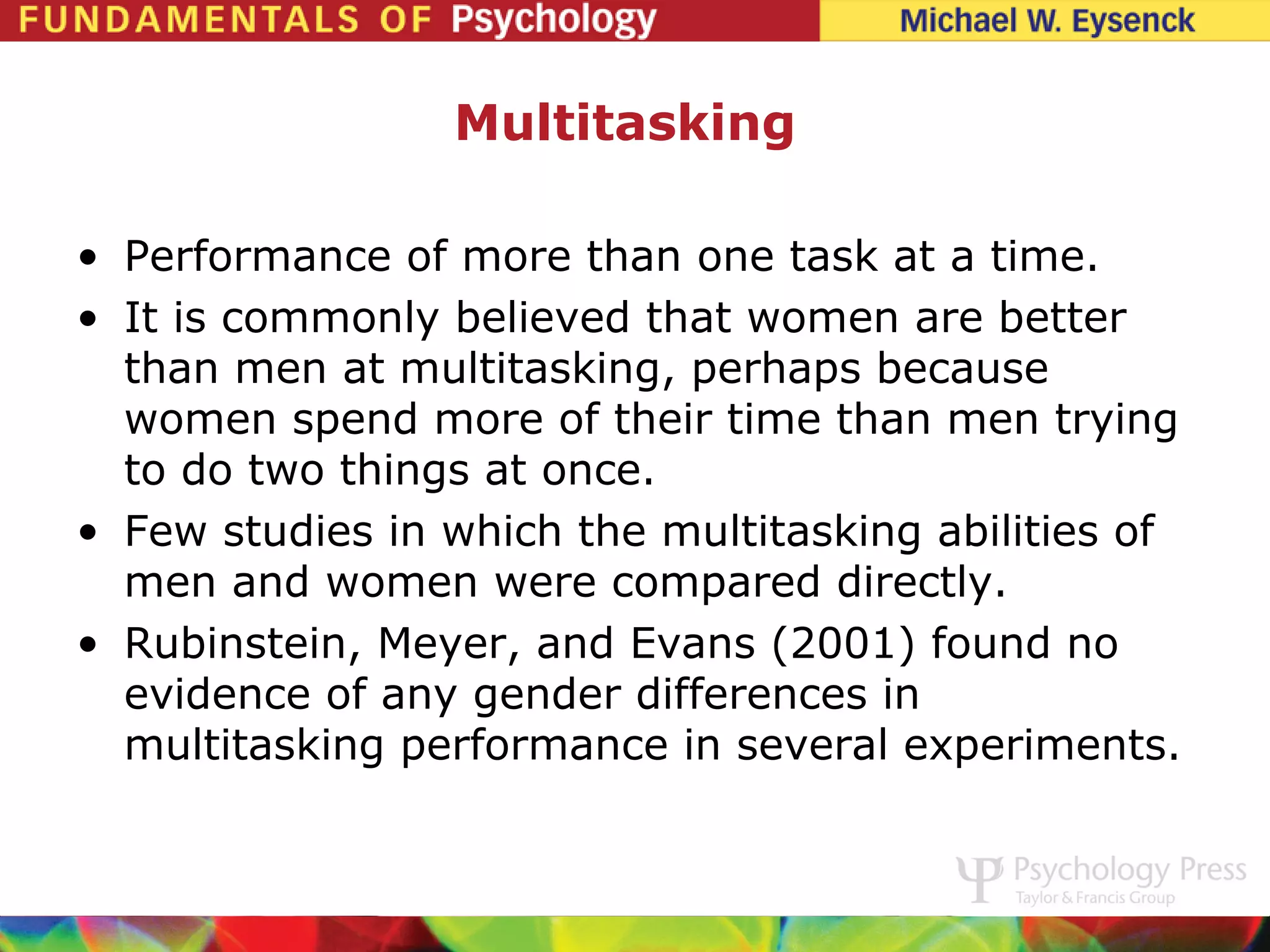 Multitasking

• Performance of more than one task at a time.
• It is commonly believed that women are better
  than men at multitasking, perhaps because
  women spend more of their time than men trying
  to do two things at once.
• Few studies in which the multitasking abilities of
  men and women were compared directly.
• Rubinstein, Meyer, and Evans (2001) found no
  evidence of any gender differences in
  multitasking performance in several experiments.
 