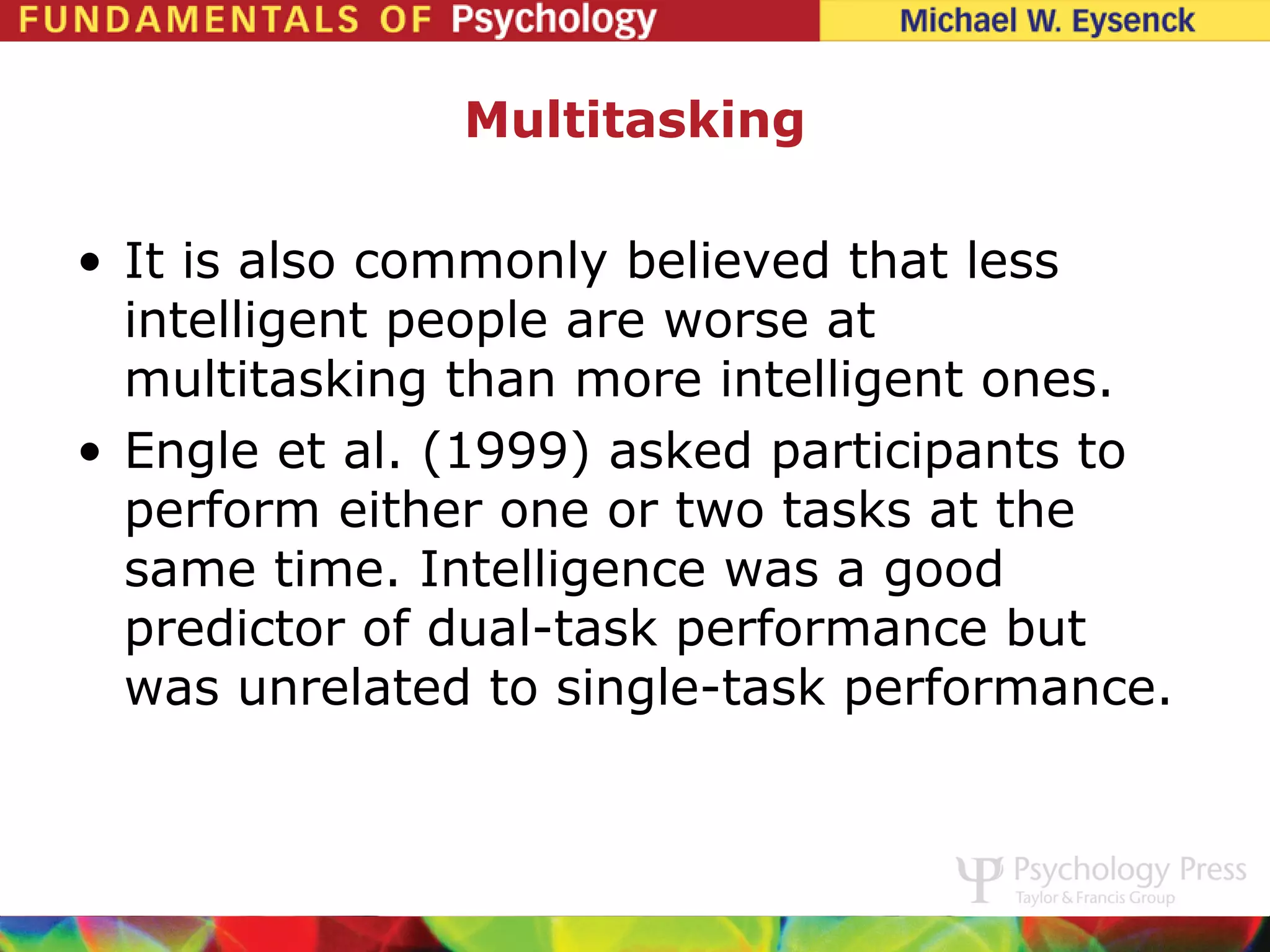 Multitasking

• It is also commonly believed that less
  intelligent people are worse at
  multitasking than more intelligent ones.
• Engle et al. (1999) asked participants to
  perform either one or two tasks at the
  same time. Intelligence was a good
  predictor of dual-task performance but
  was unrelated to single-task performance.
 