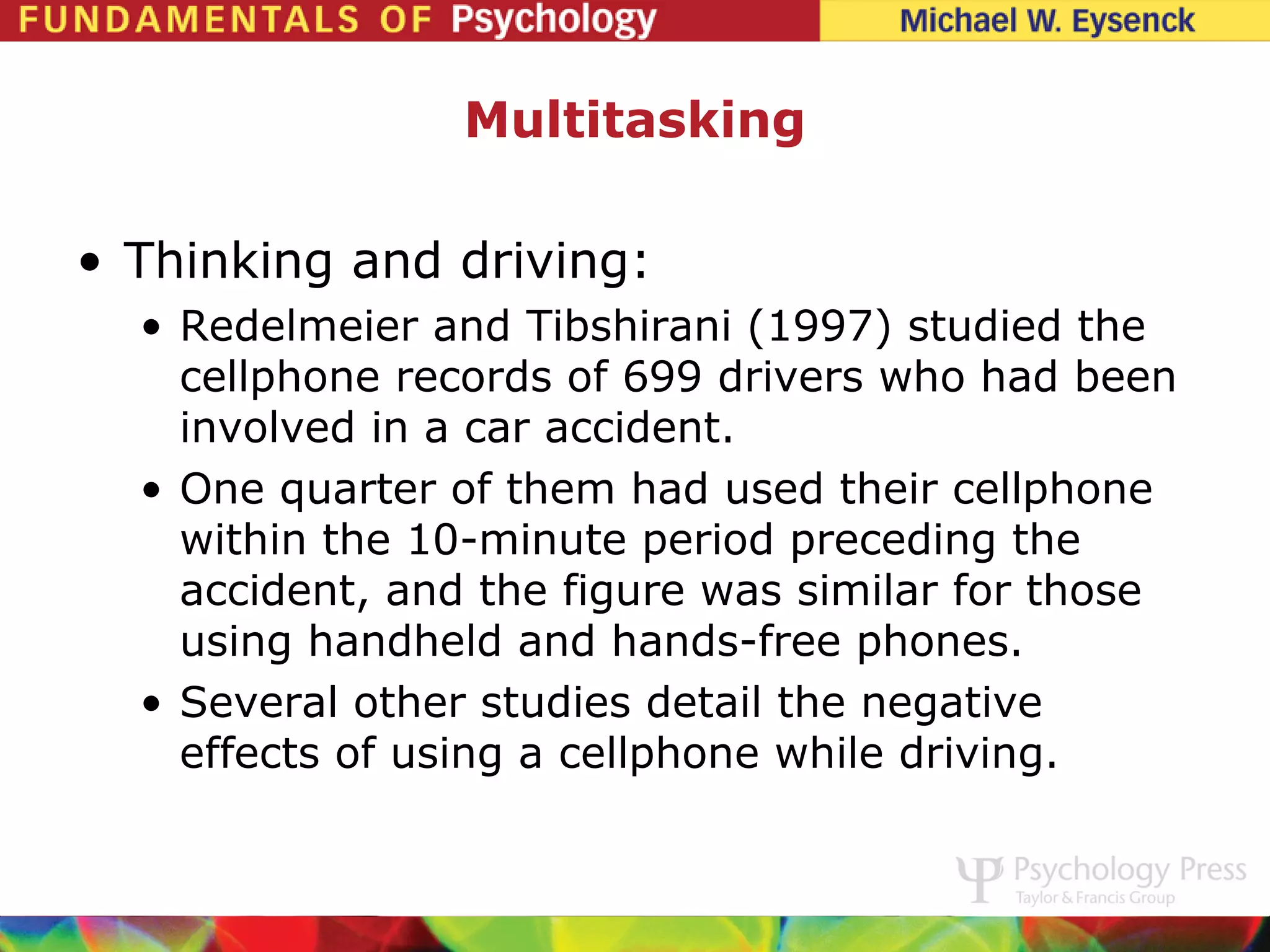 Multitasking

• Thinking and driving:
  • Redelmeier and Tibshirani (1997) studied the
    cellphone records of 699 drivers who had been
    involved in a car accident.
  • One quarter of them had used their cellphone
    within the 10-minute period preceding the
    accident, and the figure was similar for those
    using handheld and hands-free phones.
  • Several other studies detail the negative
    effects of using a cellphone while driving.
 