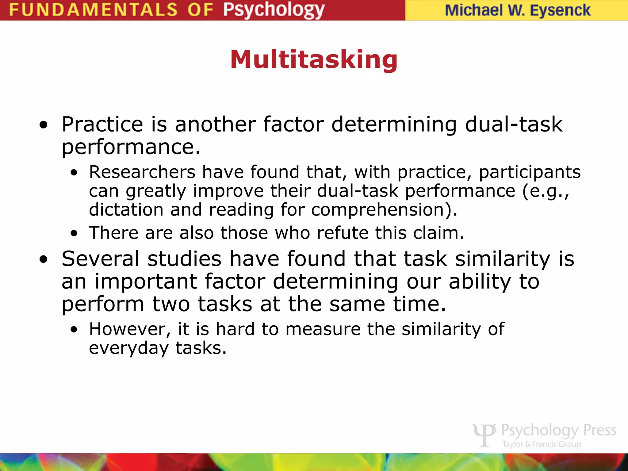 Multitasking

• Practice is another factor determining dual-task
  performance.
   • Researchers have found that, with practice, participants
     can greatly improve their dual-task performance (e.g.,
     dictation and reading for comprehension).
   • There are also those who refute this claim.
• Several studies have found that task similarity is
  an important factor determining our ability to
  perform two tasks at the same time.
   • However, it is hard to measure the similarity of
     everyday tasks.
 