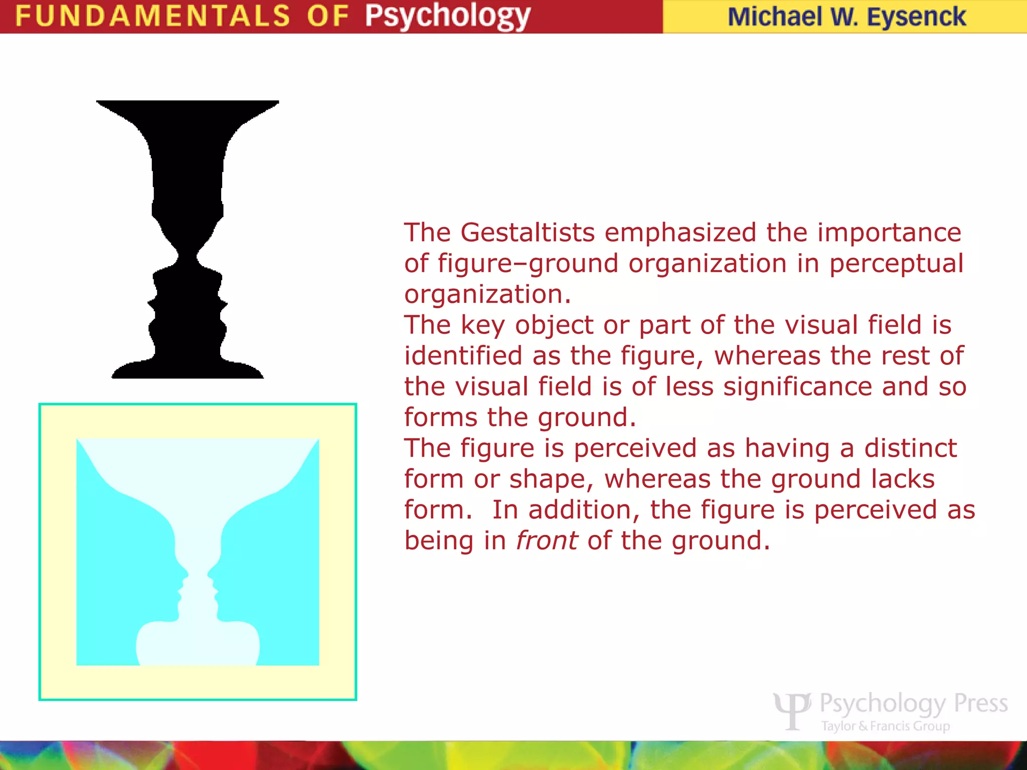 The Gestaltists emphasized the importance
of figure–ground organization in perceptual
organization.
The key object or part of the visual field is
identified as the figure, whereas the rest of
the visual field is of less significance and so
forms the ground.
The figure is perceived as having a distinct
form or shape, whereas the ground lacks
form. In addition, the figure is perceived as
being in front of the ground.
 