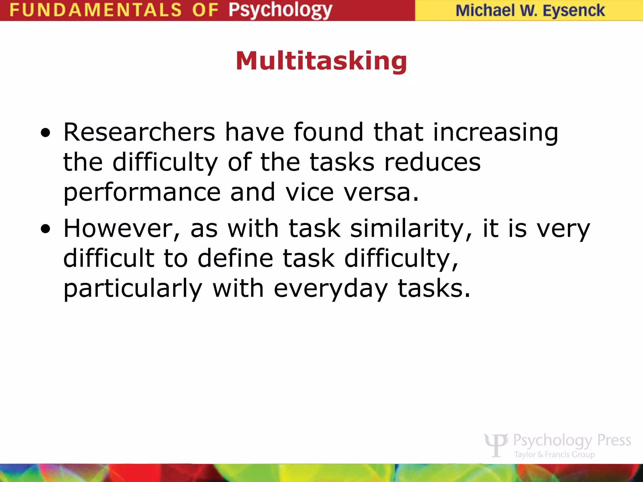 Multitasking

• Researchers have found that increasing
  the difficulty of the tasks reduces
  performance and vice versa.
• However, as with task similarity, it is very
  difficult to define task difficulty,
  particularly with everyday tasks.
 