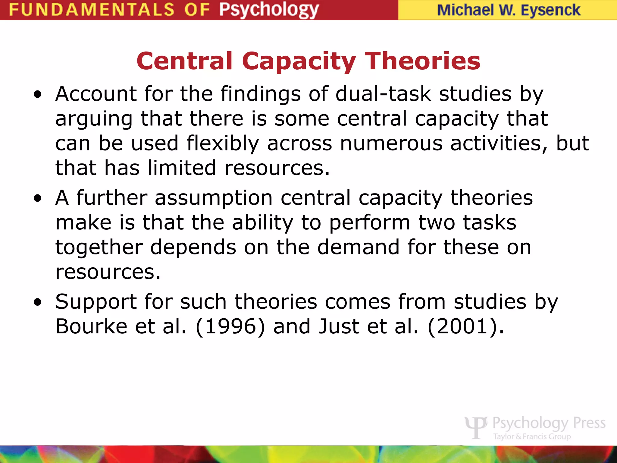 Central Capacity Theories
• Account for the findings of dual-task studies by
  arguing that there is some central capacity that
  can be used flexibly across numerous activities, but
  that has limited resources.
• A further assumption central capacity theories
  make is that the ability to perform two tasks
  together depends on the demand for these on
  resources.
• Support for such theories comes from studies by
  Bourke et al. (1996) and Just et al. (2001).
 
