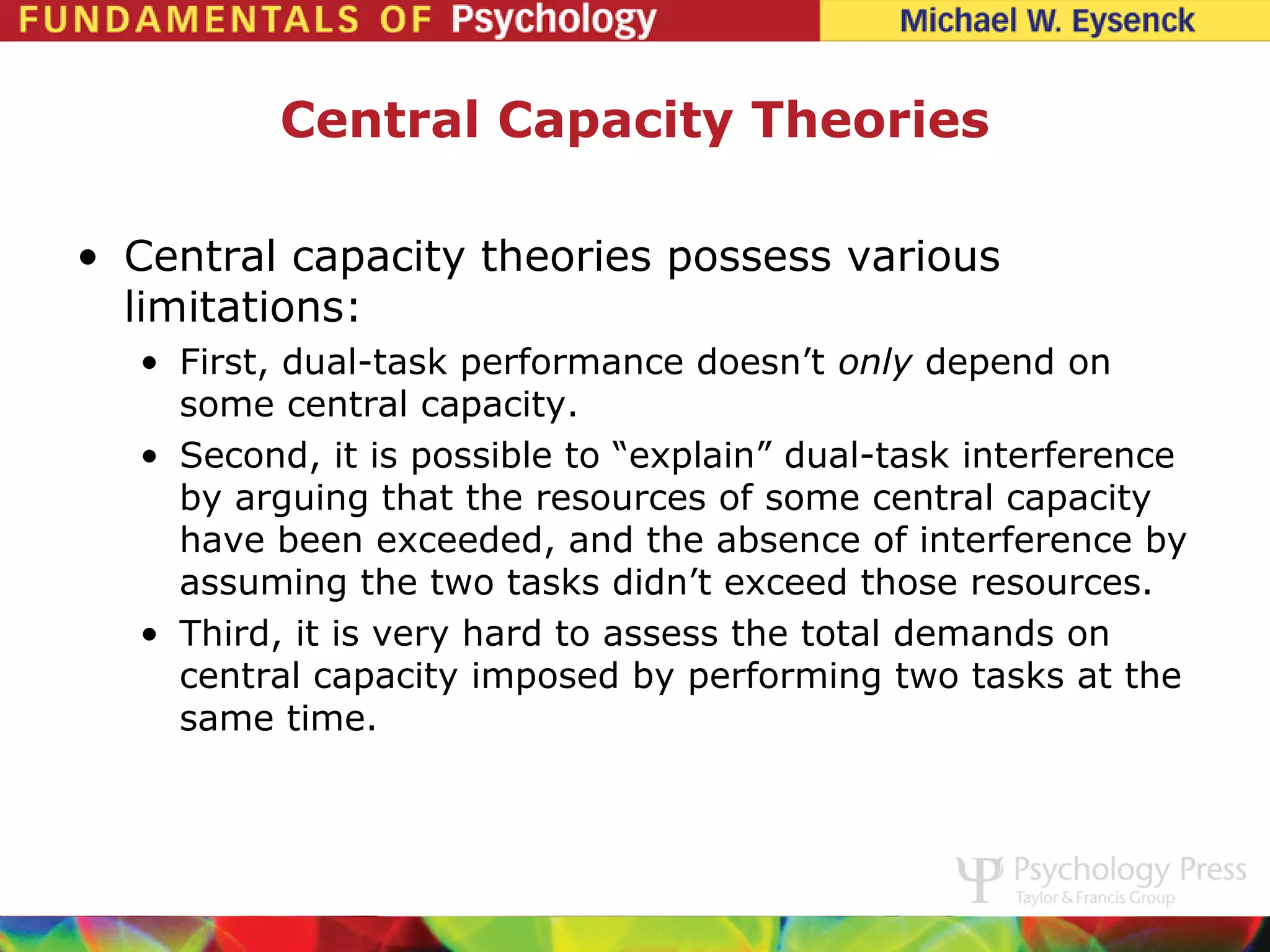 Central Capacity Theories

• Central capacity theories possess various
  limitations:
  • First, dual-task performance doesn’t only depend on
    some central capacity.
  • Second, it is possible to “explain” dual-task interference
    by arguing that the resources of some central capacity
    have been exceeded, and the absence of interference by
    assuming the two tasks didn’t exceed those resources.
  • Third, it is very hard to assess the total demands on
    central capacity imposed by performing two tasks at the
    same time.
 