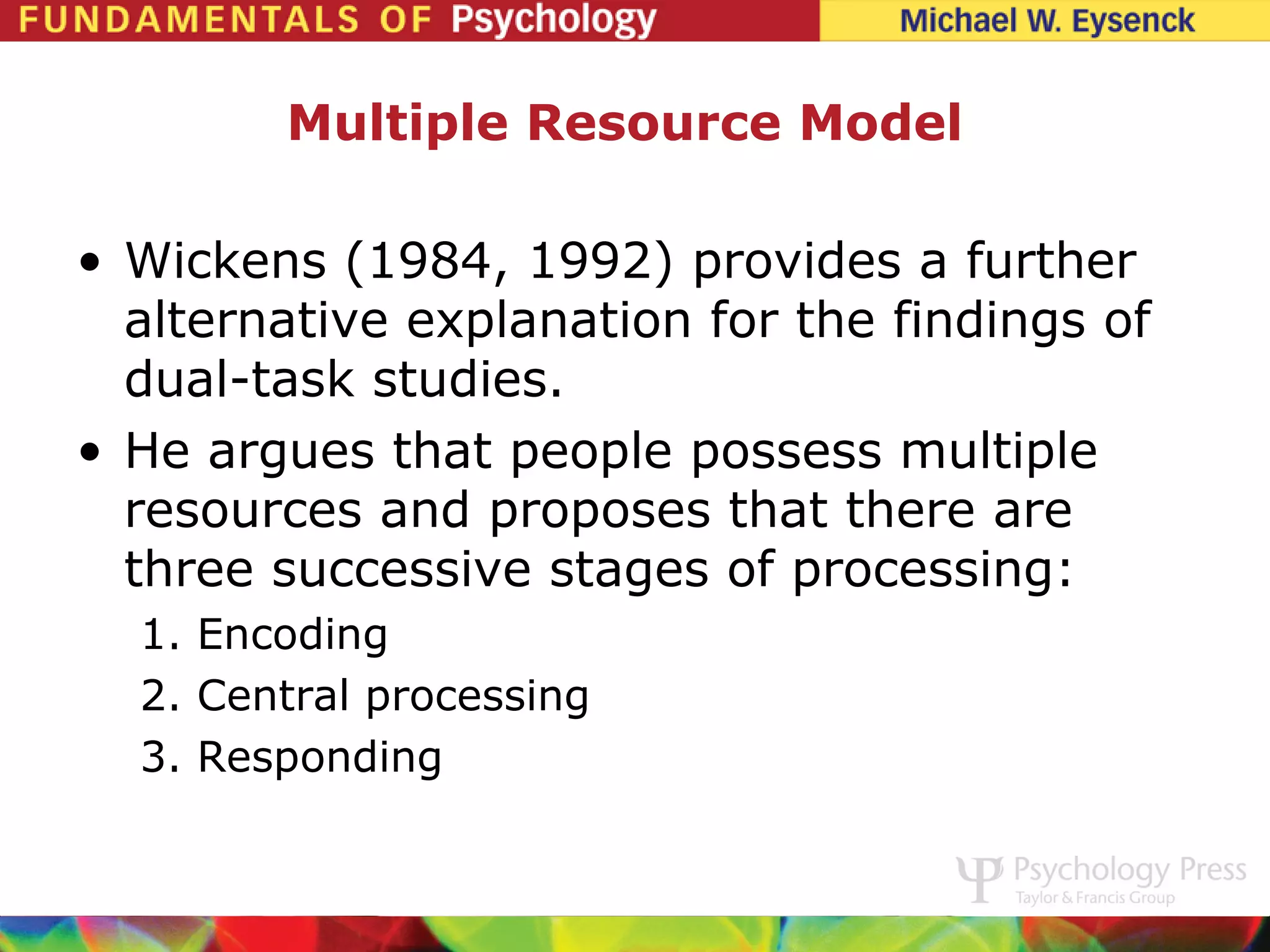 Multiple Resource Model

• Wickens (1984, 1992) provides a further
  alternative explanation for the findings of
  dual-task studies.
• He argues that people possess multiple
  resources and proposes that there are
  three successive stages of processing:
  1. Encoding
  2. Central processing
  3. Responding
 