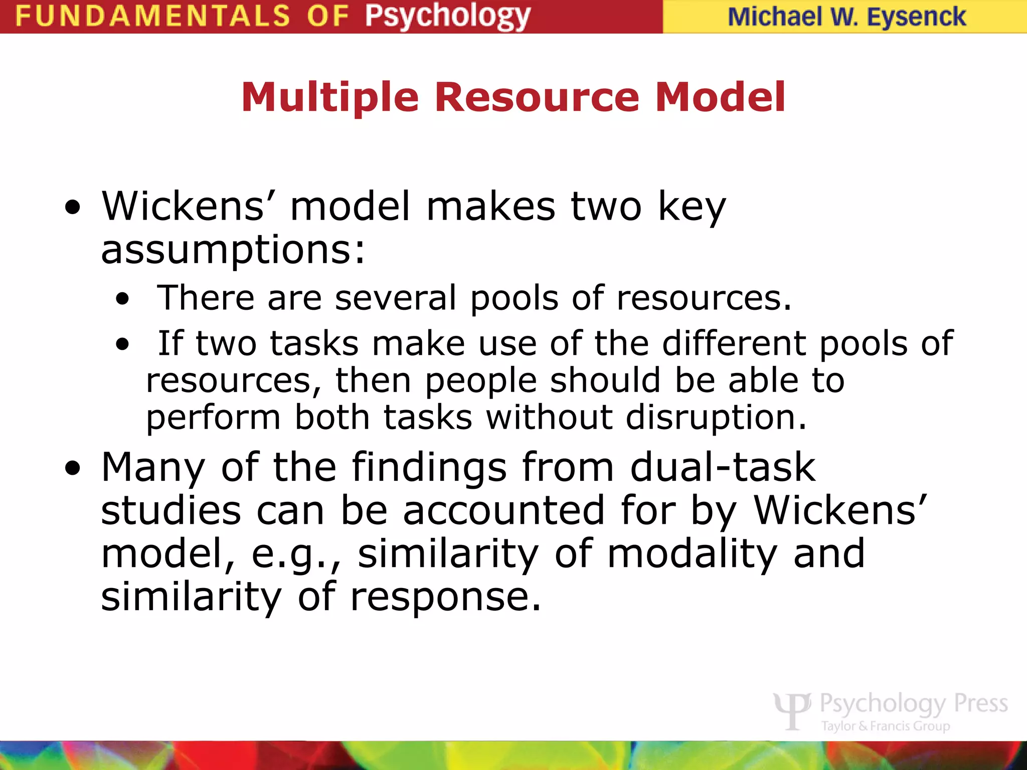 Multiple Resource Model

• Wickens’ model makes two key
  assumptions:
  • There are several pools of resources.
  • If two tasks make use of the different pools of
    resources, then people should be able to
    perform both tasks without disruption.
• Many of the findings from dual-task
  studies can be accounted for by Wickens’
  model, e.g., similarity of modality and
  similarity of response.
 