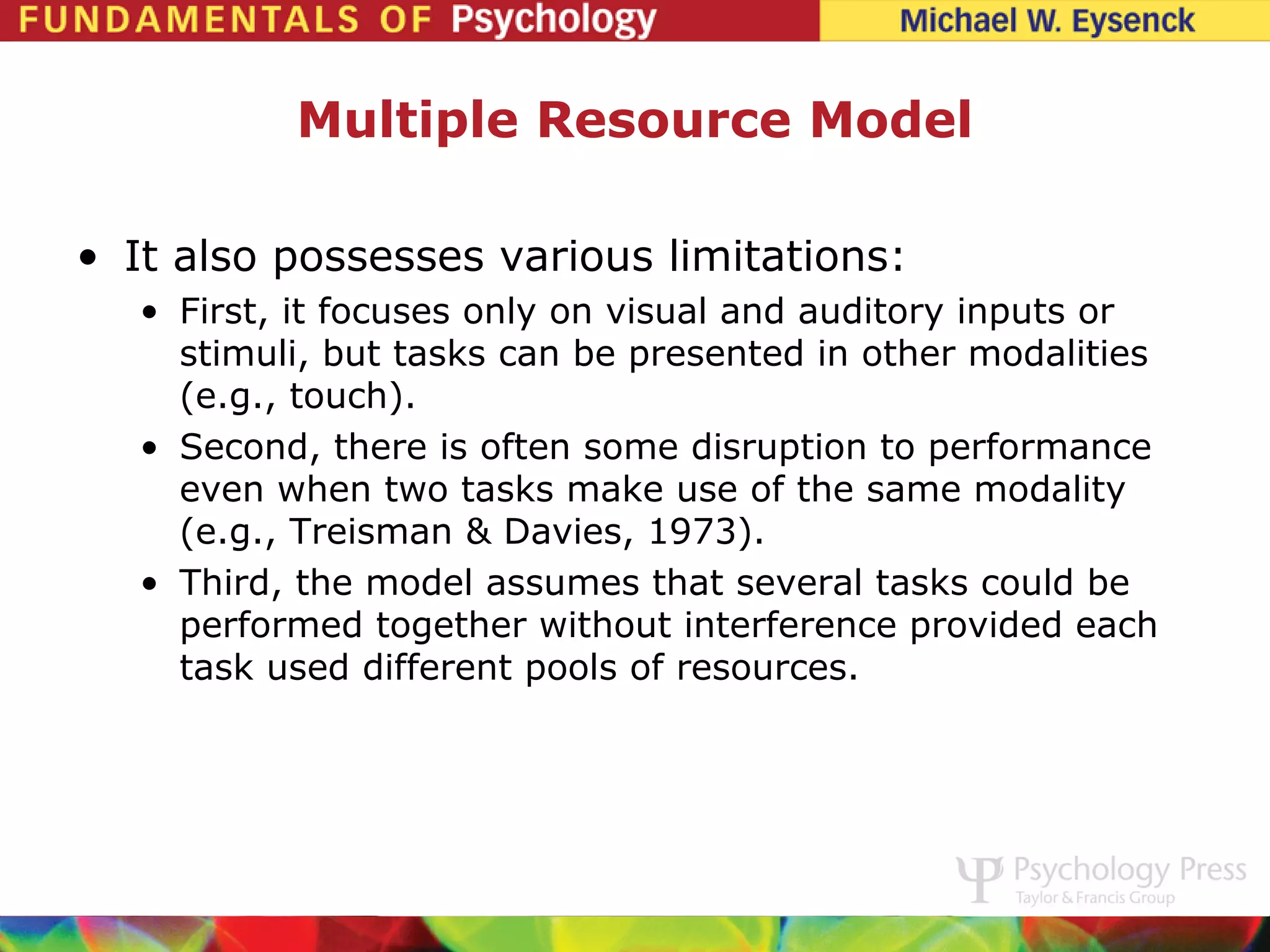 Multiple Resource Model

• It also possesses various limitations:
   • First, it focuses only on visual and auditory inputs or
     stimuli, but tasks can be presented in other modalities
     (e.g., touch).
   • Second, there is often some disruption to performance
     even when two tasks make use of the same modality
     (e.g., Treisman & Davies, 1973).
   • Third, the model assumes that several tasks could be
     performed together without interference provided each
     task used different pools of resources.
 