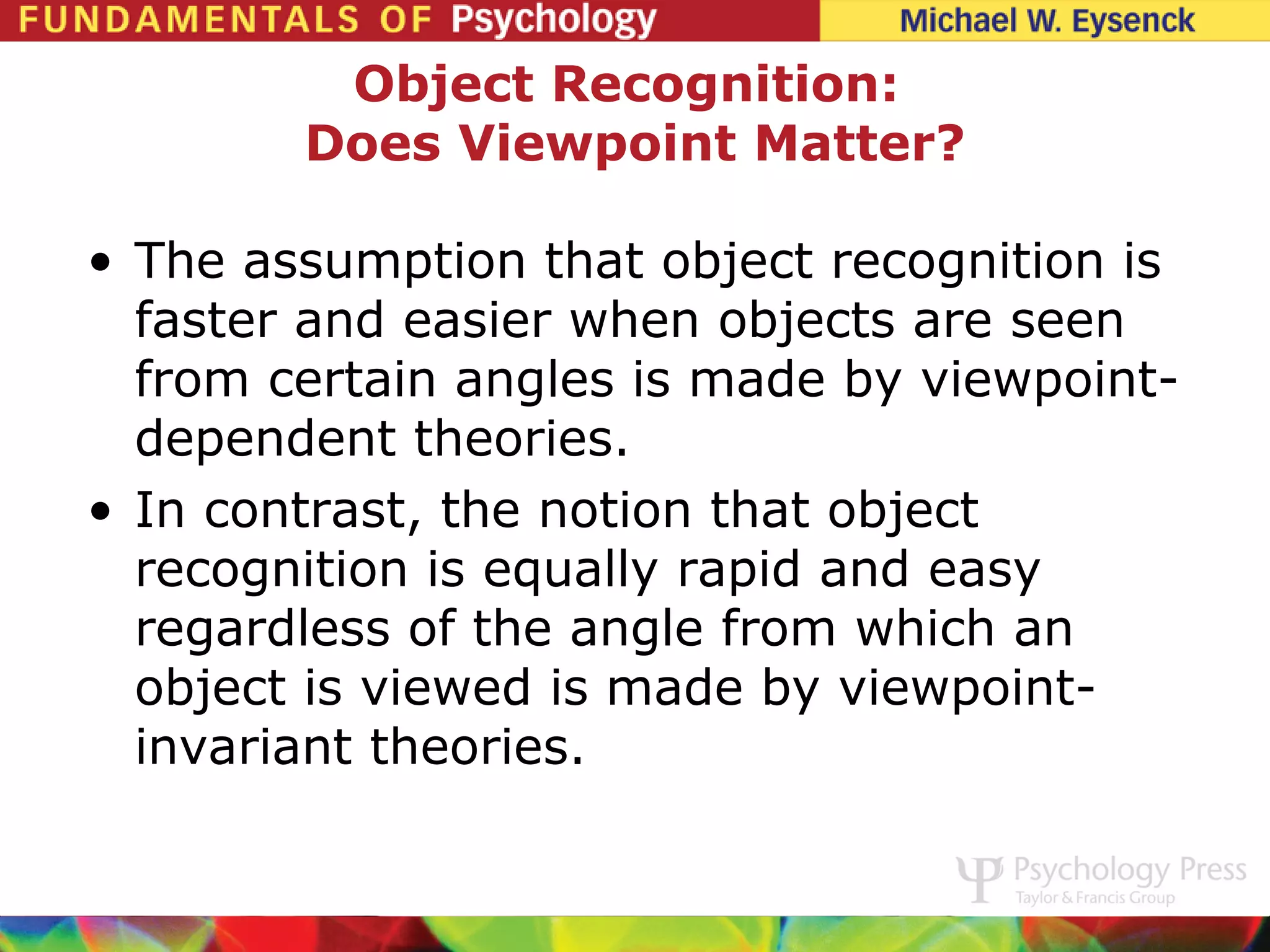 Object Recognition:
        Does Viewpoint Matter?

• The assumption that object recognition is
  faster and easier when objects are seen
  from certain angles is made by viewpoint-
  dependent theories.
• In contrast, the notion that object
  recognition is equally rapid and easy
  regardless of the angle from which an
  object is viewed is made by viewpoint-
  invariant theories.
 