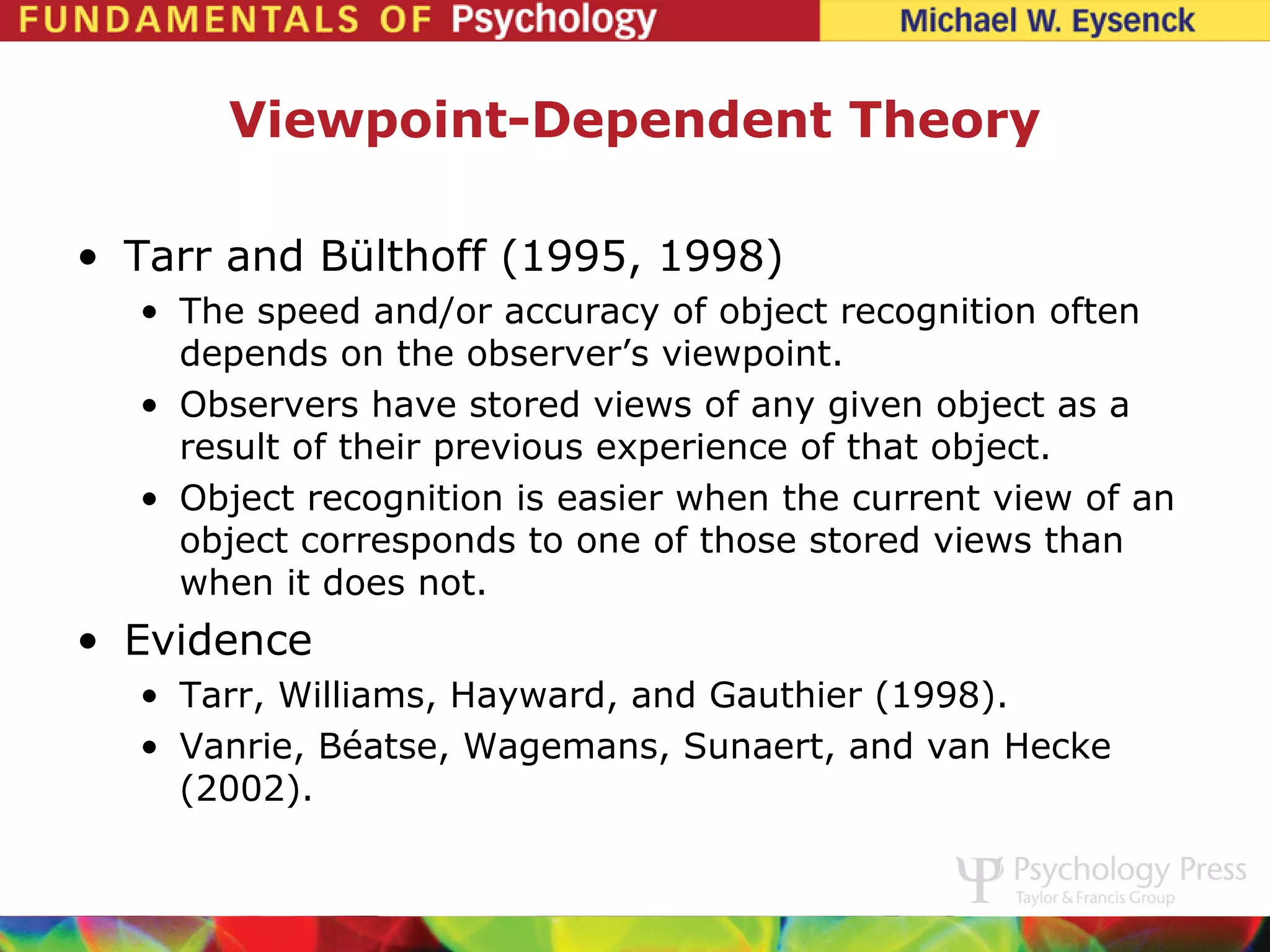 Viewpoint-Dependent Theory

• Tarr and Bülthoff (1995, 1998)
  • The speed and/or accuracy of object recognition often
    depends on the observer’s viewpoint.
  • Observers have stored views of any given object as a
    result of their previous experience of that object.
  • Object recognition is easier when the current view of an
    object corresponds to one of those stored views than
    when it does not.
• Evidence
  • Tarr, Williams, Hayward, and Gauthier (1998).
  • Vanrie, Béatse, Wagemans, Sunaert, and van Hecke
    (2002).
 