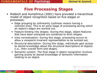 Five Processing Stages
• Riddoch and Humphreys (2001) have provided a hierarchical
  model of object recognition based on five stages or
  processes:
   • Edge grouping by collinearity (collinear means having a
     common line): This is an early stage of processing during which
     an object’s edges are worked out.
   • Feature binding into shapes: During this stage, object features
     that have been extracted are combined to form shapes.
   • View normalization: During this stage, processing occurs to
     allow a viewpoint-invariant representation to be worked out.
   • Structural description: During this stage, individuals gain access
     to stored knowledge about the structural descriptions of objects
     (i.e., their overall form and shape).
   • Semantic system: The final stage in object recognition involves
     gaining access to stored knowledge of semantic information
     relating to an object.
 