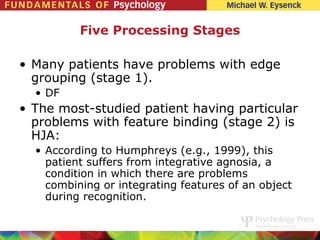 Five Processing Stages

• Many patients have problems with edge
  grouping (stage 1).
  • DF
• The most-studied patient having particular
  problems with feature binding (stage 2) is
  HJA:
  • According to Humphreys (e.g., 1999), this
    patient suffers from integrative agnosia, a
    condition in which there are problems
    combining or integrating features of an object
    during recognition.
 