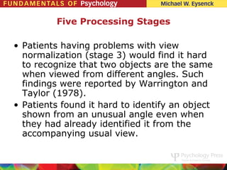 Five Processing Stages

• Patients having problems with view
  normalization (stage 3) would find it hard
  to recognize that two objects are the same
  when viewed from different angles. Such
  findings were reported by Warrington and
  Taylor (1978).
• Patients found it hard to identify an object
  shown from an unusual angle even when
  they had already identified it from the
  accompanying usual view.
 