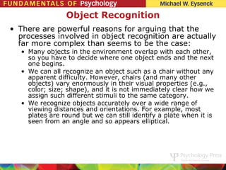 Object Recognition
• There are powerful reasons for arguing that the
  processes involved in object recognition are actually
  far more complex than seems to be the case:
   • Many objects in the environment overlap with each other,
     so you have to decide where one object ends and the next
     one begins.
   • We can all recognize an object such as a chair without any
     apparent difficulty. However, chairs (and many other
     objects) vary enormously in their visual properties (e.g.,
     color; size; shape), and it is not immediately clear how we
     assign such different stimuli to the same category.
   • We recognize objects accurately over a wide range of
     viewing distances and orientations. For example, most
     plates are round but we can still identify a plate when it is
     seen from an angle and so appears elliptical.
 
