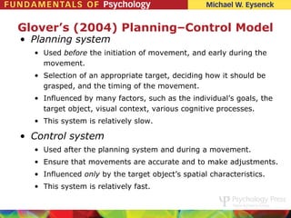 Glover’s (2004) Planning–Control Model
• Planning system
  • Used before the initiation of movement, and early during the
    movement.
  • Selection of an appropriate target, deciding how it should be
    grasped, and the timing of the movement.
  • Influenced by many factors, such as the individual’s goals, the
    target object, visual context, various cognitive processes.
  • This system is relatively slow.

• Control system
  • Used after the planning system and during a movement.
  • Ensure that movements are accurate and to make adjustments.
  • Influenced only by the target object’s spatial characteristics.
  • This system is relatively fast.
 