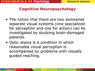 Cognitive Neuropsychology

• The notion that there are two somewhat
  separate visual systems (one specialized
  for perception and one for action) can be
  investigated by studying brain-damaged
  patients.
• Optic ataxia is a condition in which
  reasonable visual perception is
  accompanied by problems with visually
  guided reaching.
 