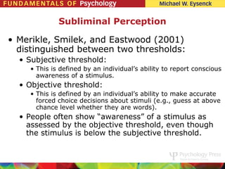 Subliminal Perception

• Merikle, Smilek, and Eastwood (2001)
  distinguished between two thresholds:
  • Subjective threshold:
    • This is defined by an individual’s ability to report conscious
      awareness of a stimulus.
  • Objective threshold:
    • This is defined by an individual’s ability to make accurate
      forced choice decisions about stimuli (e.g., guess at above
      chance level whether they are words).
  • People often show “awareness” of a stimulus as
    assessed by the objective threshold, even though
    the stimulus is below the subjective threshold.
 