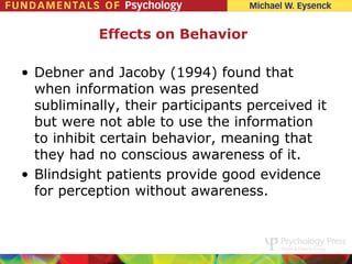 Effects on Behavior

• Debner and Jacoby (1994) found that
  when information was presented
  subliminally, their participants perceived it
  but were not able to use the information
  to inhibit certain behavior, meaning that
  they had no conscious awareness of it.
• Blindsight patients provide good evidence
  for perception without awareness.
 