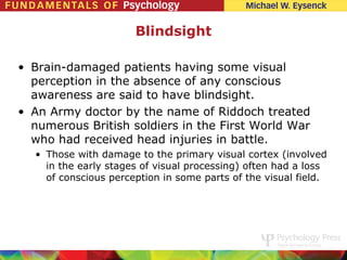 Blindsight

• Brain-damaged patients having some visual
  perception in the absence of any conscious
  awareness are said to have blindsight.
• An Army doctor by the name of Riddoch treated
  numerous British soldiers in the First World War
  who had received head injuries in battle.
  • Those with damage to the primary visual cortex (involved
    in the early stages of visual processing) often had a loss
    of conscious perception in some parts of the visual field.
 