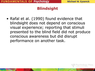 Blindsight

• Rafal et al. (1990) found evidence that
  blindsight does not depend on conscious
  visual experience; reporting that stimuli
  presented to the blind field did not produce
  conscious awareness but did disrupt
  performance on another task.
 