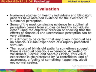 Evaluation
• Numerous studies on healthy individuals and blindsight
  patients have obtained evidence for the existence of
  subliminal perception.
• Some of the most convincing evidence for subliminal
  perception comes from studies on healthy individuals
  either using the objective criterion or showing that the
  effects of conscious and unconscious perception can be
  very different.
• It is difficult to be certain that any given individual has
  no conscious visual experience of a rapidly presented
  stimulus.
• The reports of blindsight patients sometimes suggest
  there is residual conscious experience. According to
  Weiskrantz, Barbur, and Sahraie (1995), this visual
  experience is characterized by “a contentless kind of
  awareness, a feeling of something happening, albeit
  not normal seeing.”
 