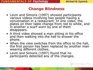 Change Blindness
• Levin and Simons (1997) showed participants
  various videos involving two people having a
  conversation in a restaurant. In one video, the
  plates on their table change from red to white, and
  in another a scarf worn by one of them
  disappears.
• A third video showed a man sitting in his office
  and then walking into the hall to answer the
  phone.
• When the view switches from the office to the hall,
  the first person has been replaced by another man
  wearing different clothes.
• Levin and Simons (1997) found that no
  participants detected any of the changes.
 