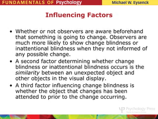 Influencing Factors

• Whether or not observers are aware beforehand
  that something is going to change. Observers are
  much more likely to show change blindness or
  inattentional blindness when they not informed of
  any possible change.
• A second factor determining whether change
  blindness or inattentional blindness occurs is the
  similarity between an unexpected object and
  other objects in the visual display.
• A third factor influencing change blindness is
  whether the object that changes has been
  attended to prior to the change occurring.
 
