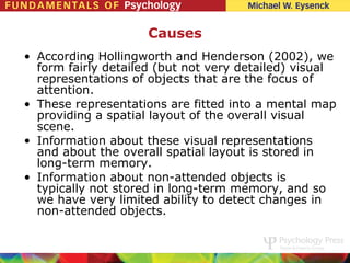 Causes
• According Hollingworth and Henderson (2002), we
  form fairly detailed (but not very detailed) visual
  representations of objects that are the focus of
  attention.
• These representations are fitted into a mental map
  providing a spatial layout of the overall visual
  scene.
• Information about these visual representations
  and about the overall spatial layout is stored in
  long-term memory.
• Information about non-attended objects is
  typically not stored in long-term memory, and so
  we have very limited ability to detect changes in
  non-attended objects.
 