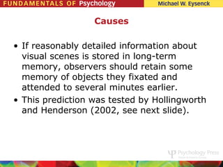 Causes

• If reasonably detailed information about
  visual scenes is stored in long-term
  memory, observers should retain some
  memory of objects they fixated and
  attended to several minutes earlier.
• This prediction was tested by Hollingworth
  and Henderson (2002, see next slide).
 