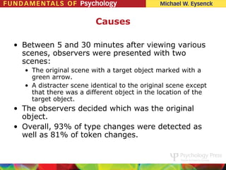 Causes

• Between 5 and 30 minutes after viewing various
  scenes, observers were presented with two
  scenes:
  • The original scene with a target object marked with a
    green arrow.
  • A distracter scene identical to the original scene except
    that there was a different object in the location of the
    target object.
• The observers decided which was the original
  object.
• Overall, 93% of type changes were detected as
  well as 81% of token changes.
 