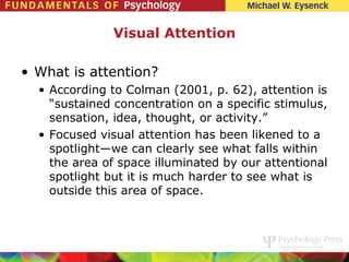Visual Attention

• What is attention?
  • According to Colman (2001, p. 62), attention is
    “sustained concentration on a specific stimulus,
    sensation, idea, thought, or activity.”
  • Focused visual attention has been likened to a
    spotlight—we can clearly see what falls within
    the area of space illuminated by our attentional
    spotlight but it is much harder to see what is
    outside this area of space.
 